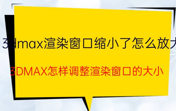 3dmax渲染窗口缩小了怎么放大 3DMAX怎样调整渲染窗口的大小？